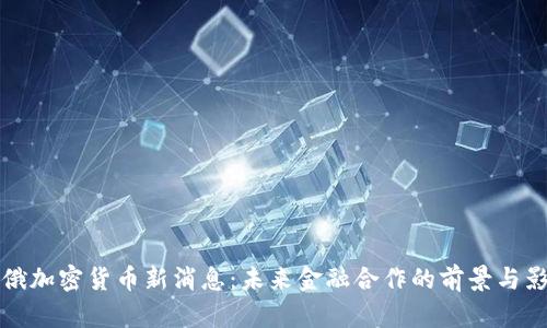 中俄加密货币新消息:未来金融合作的前景与影响